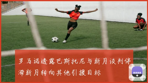 罗马诺透露巴斯托尼与新月谈判停滞新月转向其他引援目标
