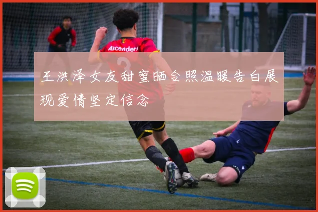 王洪泽女友甜蜜晒合照温暖告白展现爱情坚定信念