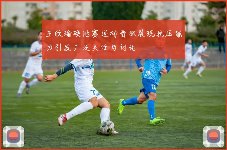 王欣瑜硬地赛逆转晋级展现抗压能力引发广泛关注与讨论