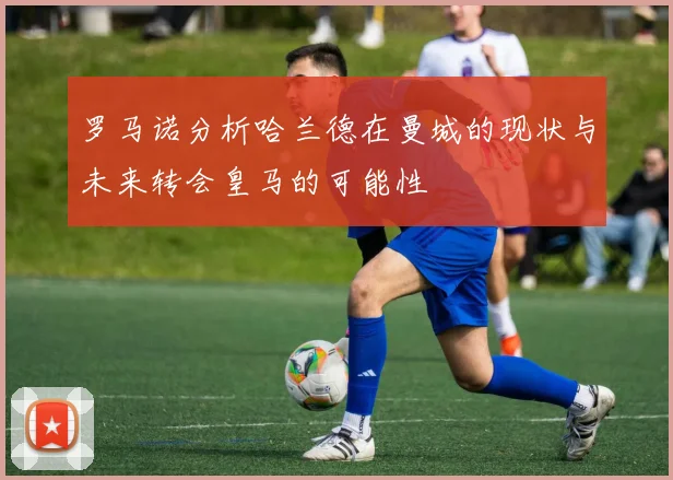 罗马诺分析哈兰德在曼城的现状与未来转会皇马的可能性